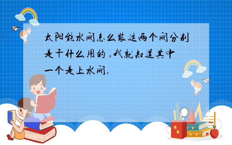 太阳能水阀怎么装这两个阀分别是干什么用的 ,我就知道其中一个是上水阀.