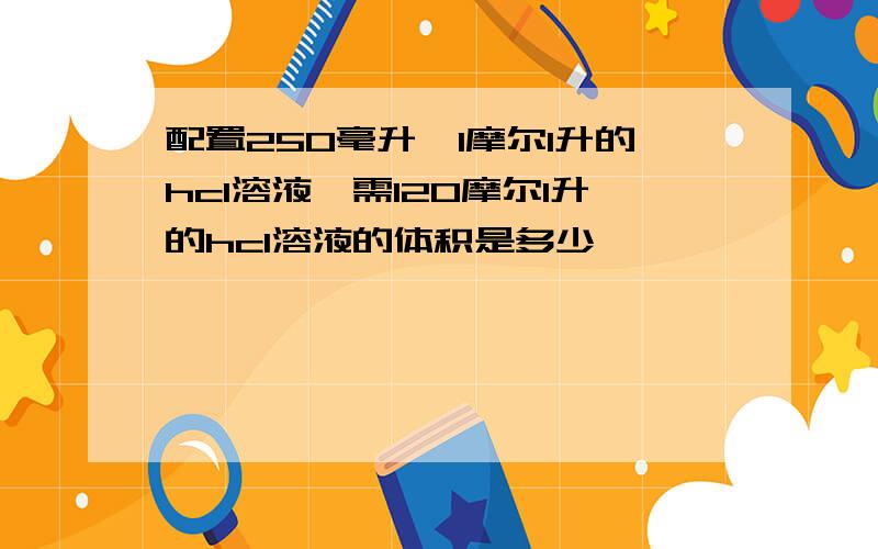 配置250毫升,1摩尔1升的hcl溶液,需120摩尔1升的hcl溶液的体积是多少