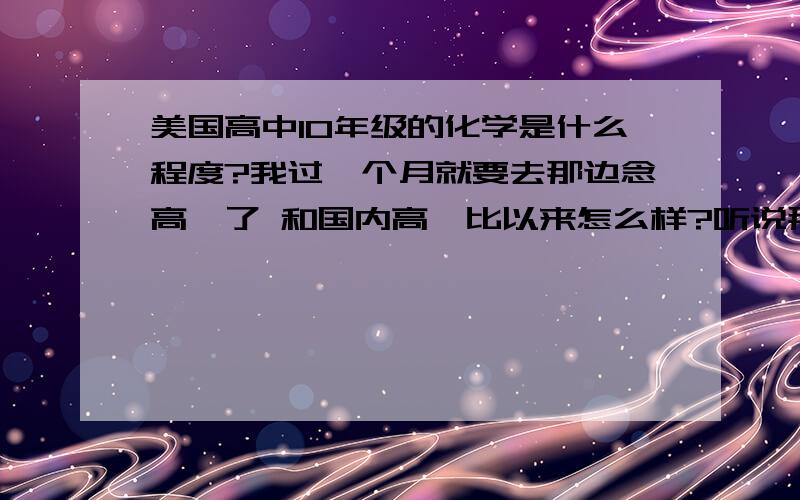 美国高中10年级的化学是什么程度?我过一个月就要去那边念高一了 和国内高一比以来怎么样?听说那边理化还听难的.