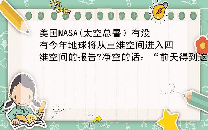 美国NASA(太空总署）有没有今年地球将从三维空间进入四维空间的报告?净空的话：“前天得到这个信息,以前我没有看到.科学家有个报告,说科学家终于确定了,二零一二十二月二十一日,会有