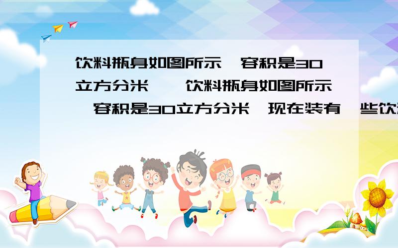 饮料瓶身如图所示,容积是30立方分米……饮料瓶身如图所示,容积是30立方分米,现在装有一些饮料,正放时饮料高度为30厘米,倒放时空余部分高为5厘米,问瓶内现有饮料多少立方分米?