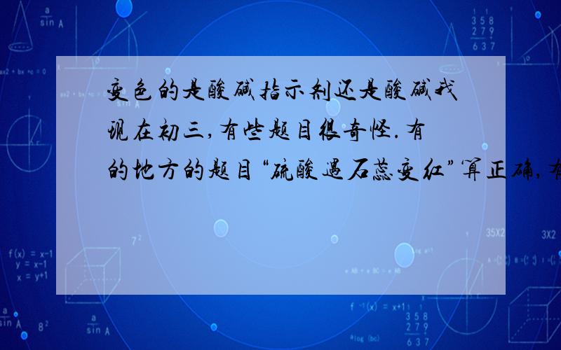 变色的是酸碱指示剂还是酸碱我现在初三,有些题目很奇怪.有的地方的题目“硫酸遇石蕊变红”算正确,有的题目算错误.究竟“硫酸遇石蕊变红”正确还是“石蕊遇硫酸变红”正确?变色的究