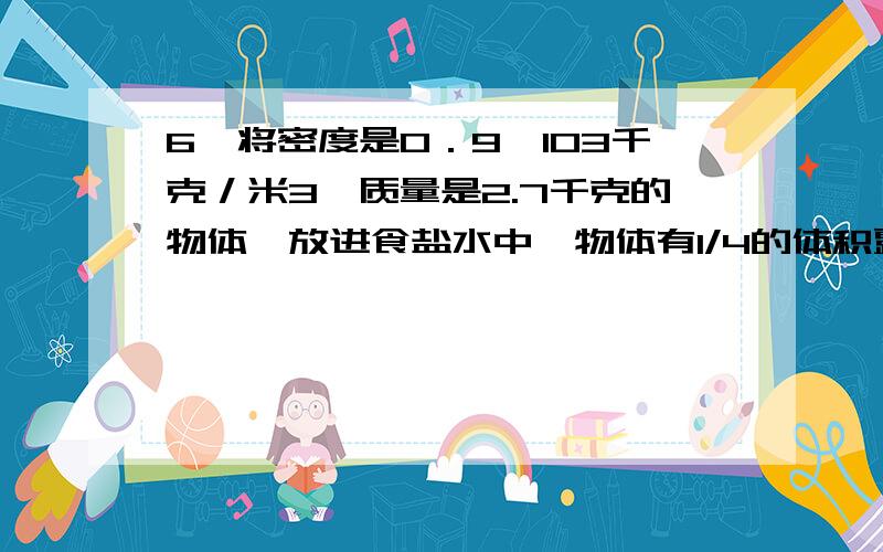 6、将密度是0．9×103千克／米3、质量是2.7千克的物体,放进食盐水中,物体有1/4的体积露出液面．(1)食盐水的密度是多少千克／米3?(2)若将该物体放入水中,待它静止后露出水面的体积是多少米3?