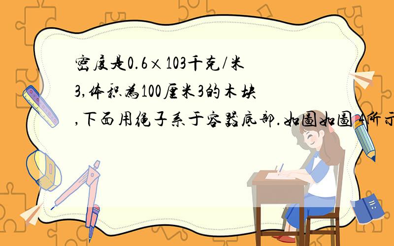 密度是0.6×103千克/米3,体积为100厘米3的木块,下面用绳子系于容器底部.如图如图 4所示.若向容器中注入水时,恰好使水面和木块表面相平,此时绳子受到的拉力为______牛.