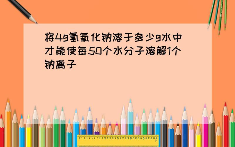 将4g氢氧化钠溶于多少g水中才能使每50个水分子溶解1个钠离子