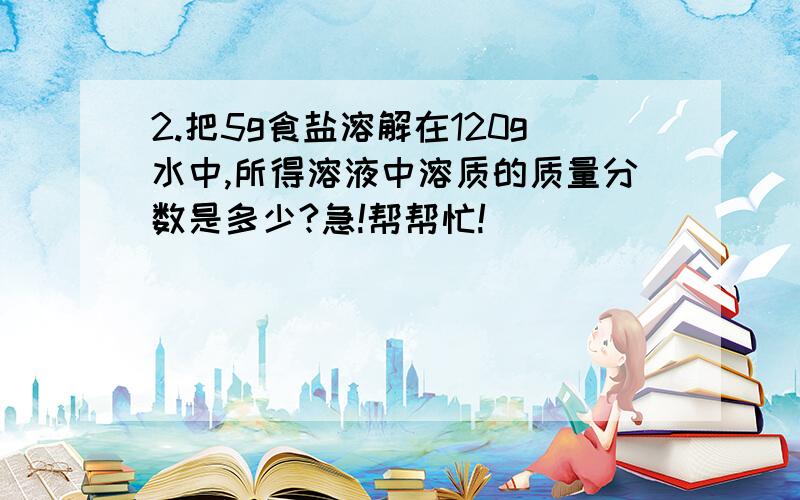 2.把5g食盐溶解在120g水中,所得溶液中溶质的质量分数是多少?急!帮帮忙!