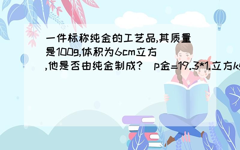 一件标称纯金的工艺品,其质量是100g,体积为6cm立方,他是否由纯金制成?（p金=19.3*1.立方kg/m立方）