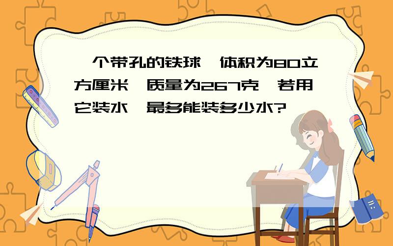 一个带孔的铁球,体积为80立方厘米,质量为267克,若用它装水,最多能装多少水?