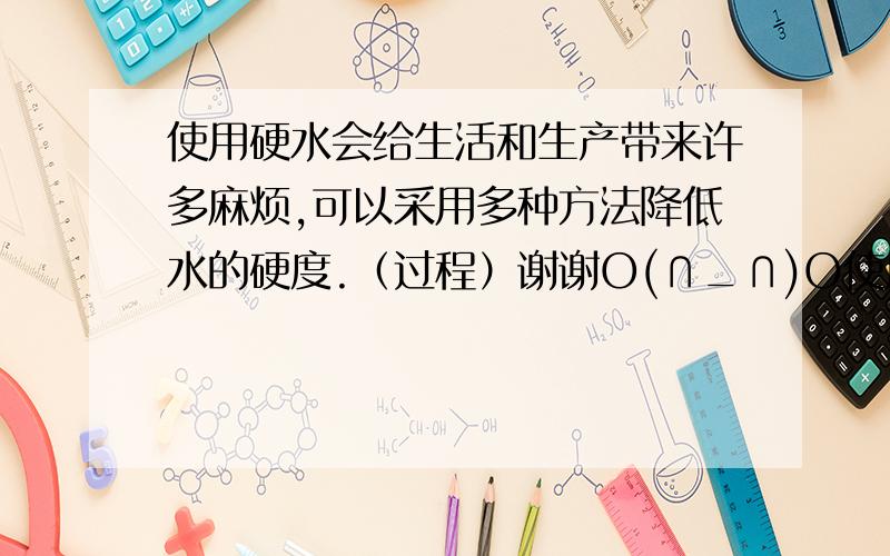 使用硬水会给生活和生产带来许多麻烦,可以采用多种方法降低水的硬度.（过程）谢谢O(∩_∩)O使用硬水会给生活和生产带来许多麻烦,可以采用多种方法降低水的硬度.水的的硬度是以氧化钙