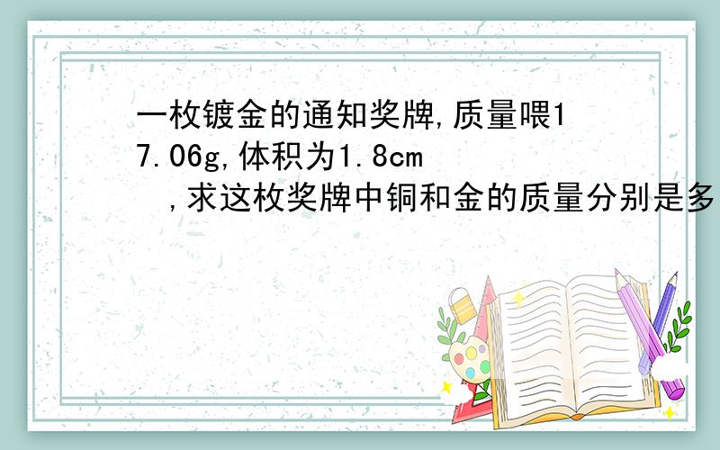 一枚镀金的通知奖牌,质量喂17.06g,体积为1.8cm³,求这枚奖牌中铜和金的质量分别是多少克.（p铜=8.9×10³kg／m³,p金=19.3×10³kg／m³）【要计算过程】