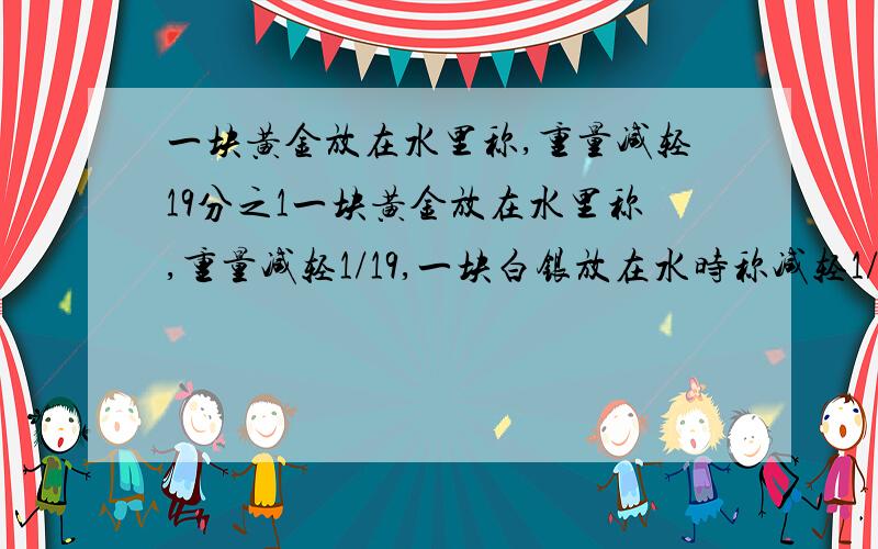 一块黄金放在水里称,重量减轻19分之1一块黄金放在水里称,重量减轻1/19,一块白银放在水时称减轻1/10,有一块金银合金重1540G,放在水里称减轻了100G,这块合金含金、银各多少克?﻿﻿᥿