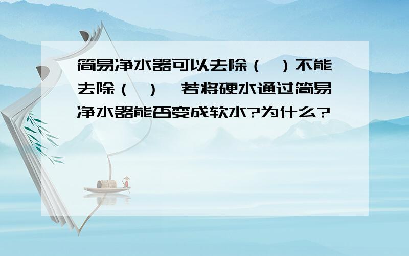 简易净水器可以去除（ ）不能去除（ ）,若将硬水通过简易净水器能否变成软水?为什么?