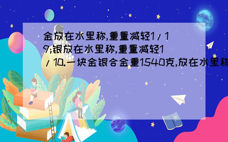 金放在水里称,重量减轻1/19;银放在水里称,重量减轻1/10.一块金银合金重1540克,放在水里称,共减轻100克.这块合金、银各多少克?（最好不要用方程）