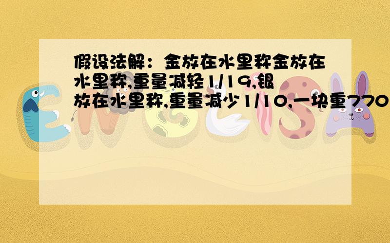 假设法解：金放在水里称金放在水里称,重量减轻1/19,银放在水里称,重量减少1/10,一块重770克的金银合金,放在水里称720克,这块合金含金,银各多少克?