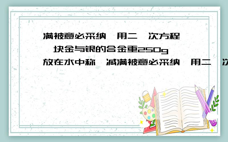 满被意必采纳,用二一次方程 一块金与银的合金重250g,放在水中称,减满被意必采纳,用二一次方程 一块金与银的合金重250g,放在水中称,减轻了16g,已知金在水中称,金减少19分之一,银这水中称,银