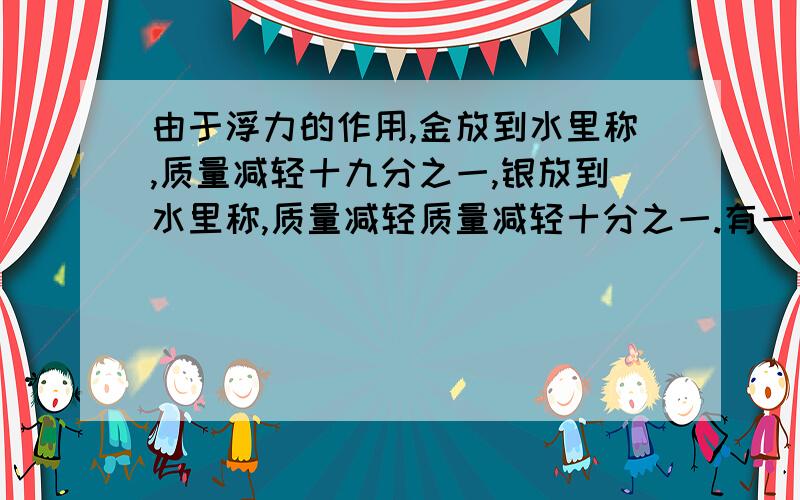 由于浮力的作用,金放到水里称,质量减轻十九分之一,银放到水里称,质量减轻质量减轻十分之一.有一块重500g的这块合金含金多少克?呵呵)