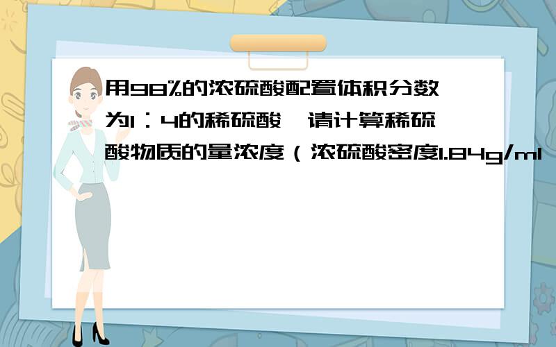 用98%的浓硫酸配置体积分数为1：4的稀硫酸,请计算稀硫酸物质的量浓度（浓硫酸密度1.84g/ml,稀释后的硫酸密度1.3g/ml）