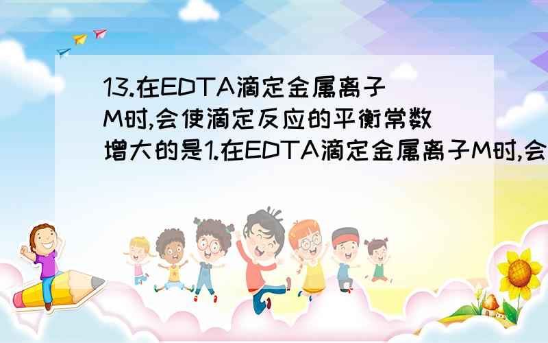 13.在EDTA滴定金属离子M时,会使滴定反应的平衡常数增大的是1.在EDTA滴定金属离子M时,会使滴定反应的平衡常数增大的是（ ）．M的水解 B.M的NH3配位效应．EDTA的酸效应 D.MY的混合配位效应