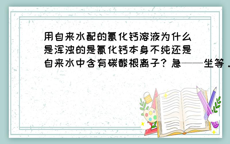 用自来水配的氯化钙溶液为什么是浑浊的是氯化钙本身不纯还是自来水中含有碳酸根离子？急——坐等。谢谢了