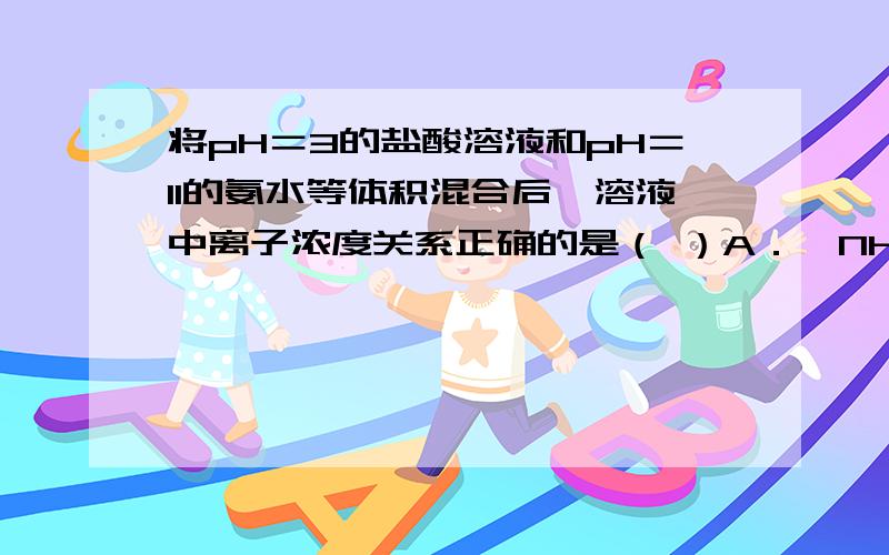 将pH＝3的盐酸溶液和pH＝11的氨水等体积混合后,溶液中离子浓度关系正确的是（ ）A．〔NH4＋〕＞〔Cl－〕＞〔H＋〕＞〔OH－〕B．〔NH4＋〕＞〔Cl－〕＞〔OH－〕＞〔H＋〕C．〔Cl－〕＞〔NH4＋