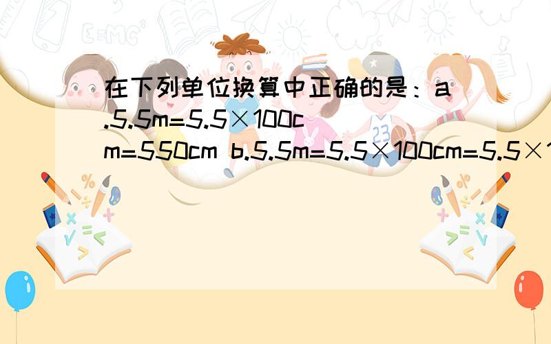 在下列单位换算中正确的是：a.5.5m=5.5×100cm=550cm b.5.5m=5.5×100cm=5.5×100cmc.5.5m=5.5m×100cm=550cm d.5.5m=5.5m×一千分之一=0.0055km 要说为什么哦...