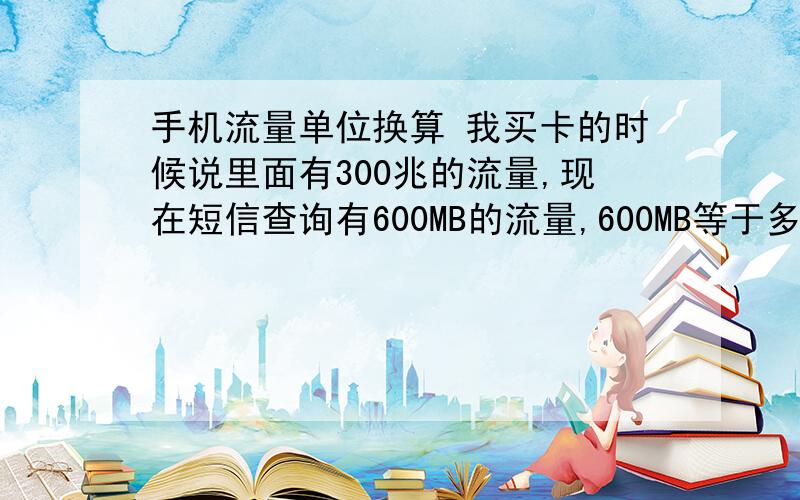 手机流量单位换算 我买卡的时候说里面有300兆的流量,现在短信查询有600MB的流量,600MB等于多少KB?我的手机：中兴,V880网络：联通 沃 (WCDMA)几万KB这种格式回答下,我对流量换算这块不熟悉我还