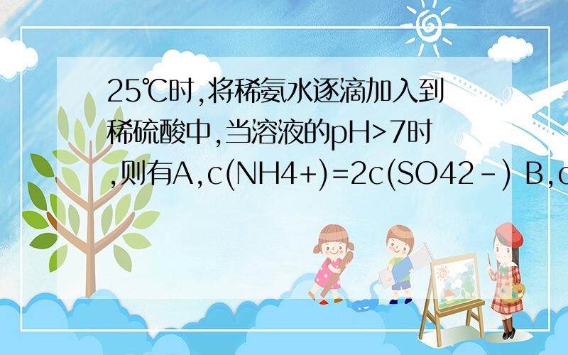 25℃时,将稀氨水逐滴加入到稀硫酸中,当溶液的pH>7时,则有A,c(NH4+)=2c(SO42-) B,c(NH4+)>c(SO42-)C,c(NH4+)