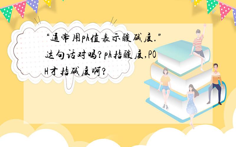 “通常用ph值表示酸碱度.”这句话对吗?ph指酸度,POH才指碱度啊?