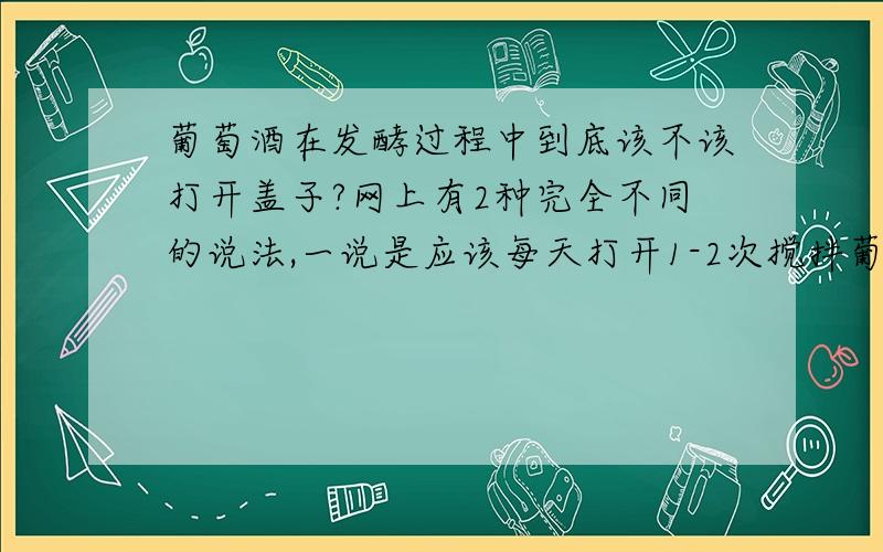 葡萄酒在发酵过程中到底该不该打开盖子?网上有2种完全不同的说法,一说是应该每天打开1-2次搅拌葡萄,使之充分融入酒中,并保证酵母繁殖另一说是绝对不能打开盖子直到20天左右酿造完毕,