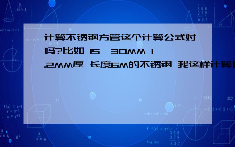 计算不锈钢方管这个计算公式对吗?比如 15*30MM 1.2MM厚 长度6M的不锈钢 我这样计算对吗?（长+宽）*厚*长度*密度=重量 (长+宽）*2*厚*长度*密度=重量 是这个