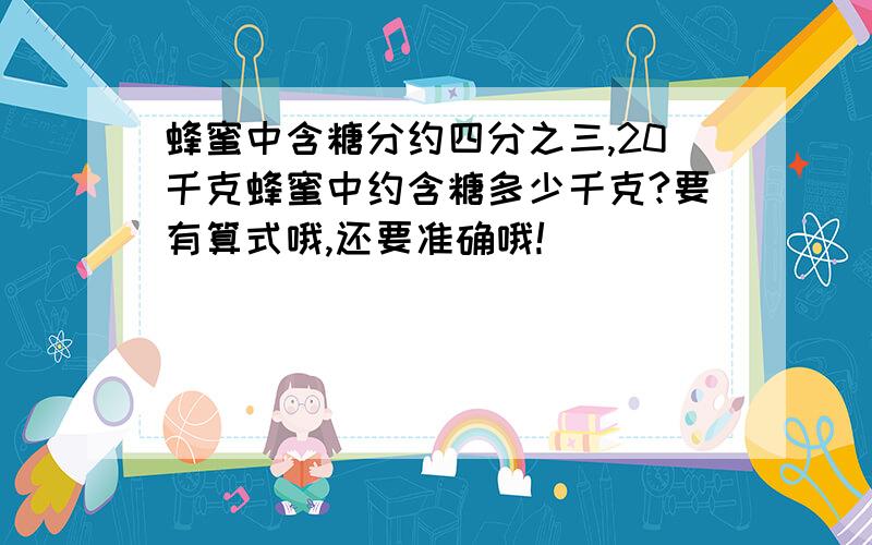 蜂蜜中含糖分约四分之三,20千克蜂蜜中约含糖多少千克?要有算式哦,还要准确哦!