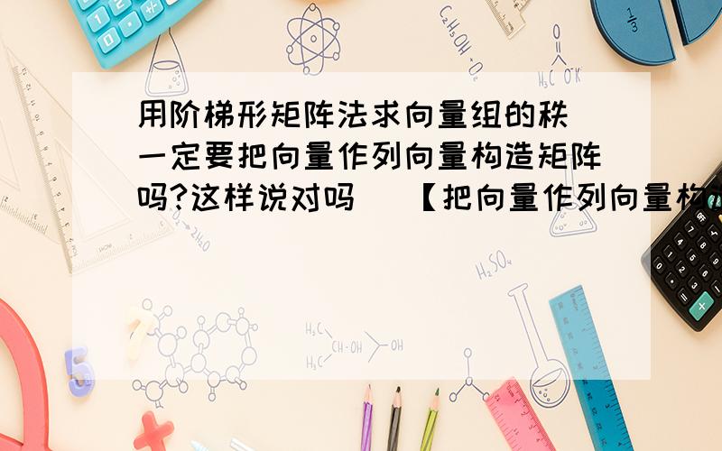 用阶梯形矩阵法求向量组的秩 一定要把向量作列向量构造矩阵吗?这样说对吗   【把向量作列向量构造矩阵,然后作初等行变换.因为初等行变换不改变列秩,故可求出向量组的秩. 同理,完全可