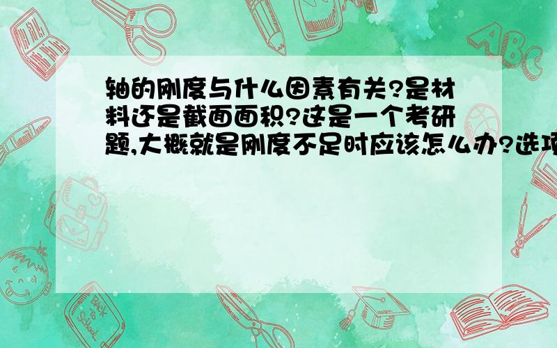 轴的刚度与什么因素有关?是材料还是截面面积?这是一个考研题,大概就是刚度不足时应该怎么办?选项有表面淬火,增大轴的直径,用合金钢代替碳钢.应该选什么呢?刚度到底与什么有关呢?