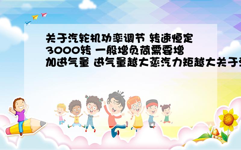 关于汽轮机功率调节 转速恒定3000转 一般增负荷需要增加进气量 进气量越大蒸汽力矩越大关于汽轮机功率调节 转速恒定3000转 一般增负荷需要增加进气量 进气量越大蒸汽力矩越大 这样的话