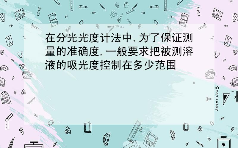 在分光光度计法中,为了保证测量的准确度,一般要求把被测溶液的吸光度控制在多少范围