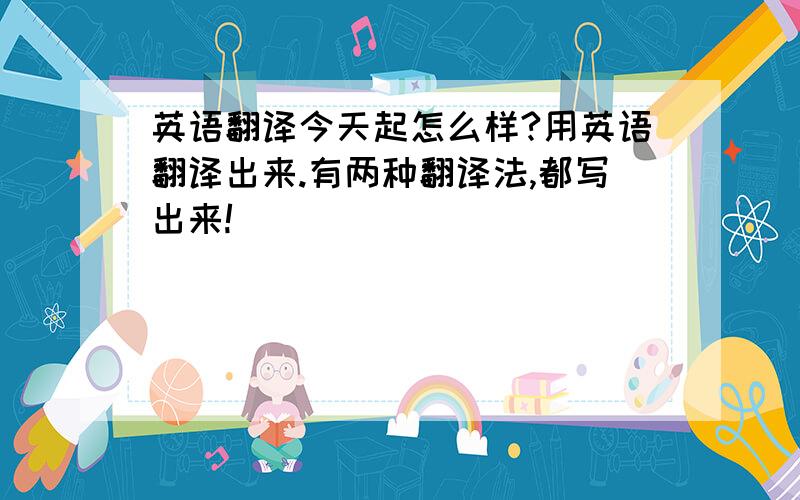 英语翻译今天起怎么样?用英语翻译出来.有两种翻译法,都写出来!