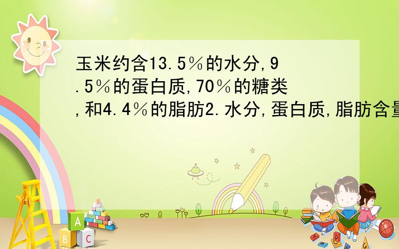 玉米约含13.5％的水分,9.5％的蛋白质,70％的糖类,和4.4％的脂肪2.水分,蛋白质,脂肪含量是?