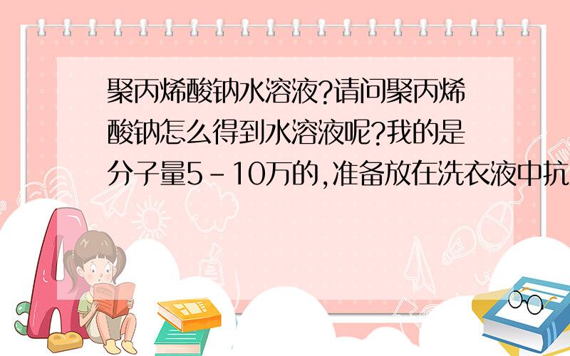 聚丙烯酸钠水溶液?请问聚丙烯酸钠怎么得到水溶液呢?我的是分子量5-10万的,准备放在洗衣液中抗沉积用的,可是加在水里搅拌不能溶解放置了一晚上也得不到粘度 特稀,听说是需要什么引发剂