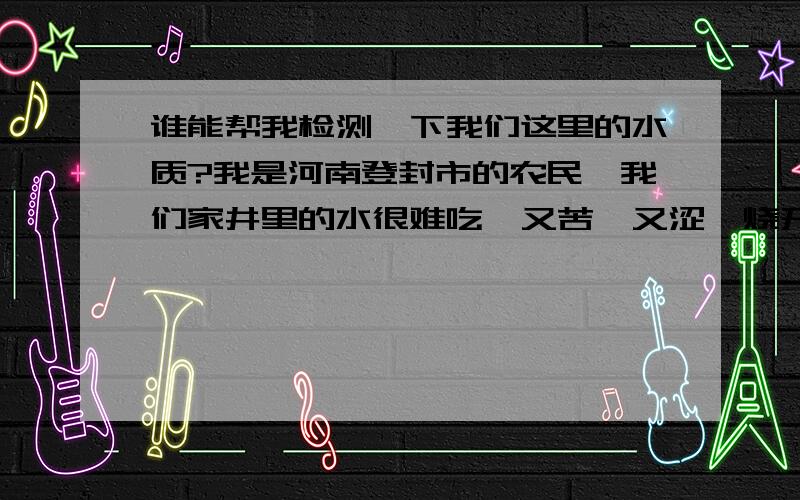 谁能帮我检测一下我们这里的水质?我是河南登封市的农民,我们家井里的水很难吃,又苦,又涩,烧开后很多茶垢（我们这里的井水都是这样,有3年多了）.希望大家帮帮忙!