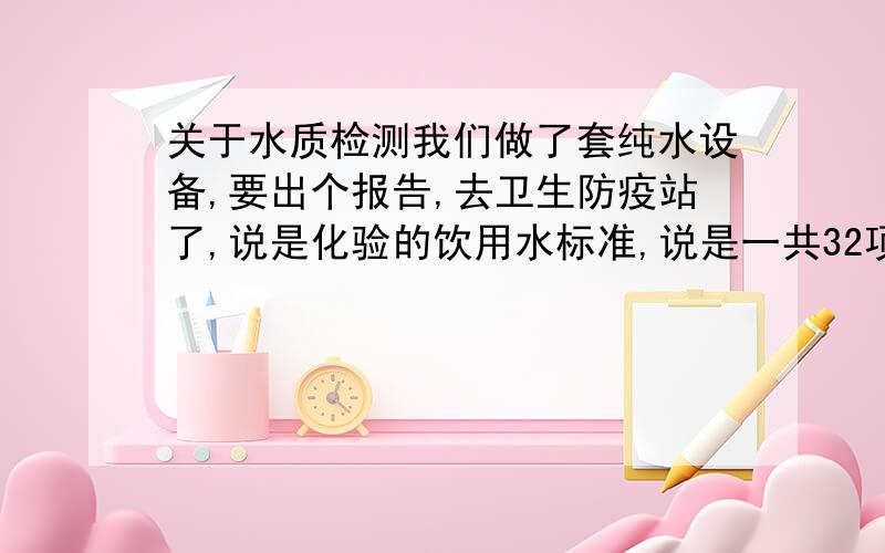 关于水质检测我们做了套纯水设备,要出个报告,去卫生防疫站了,说是化验的饮用水标准,说是一共32项,但是太贵了啊,我想知道必要的几个项目,请告诉我哪几项.