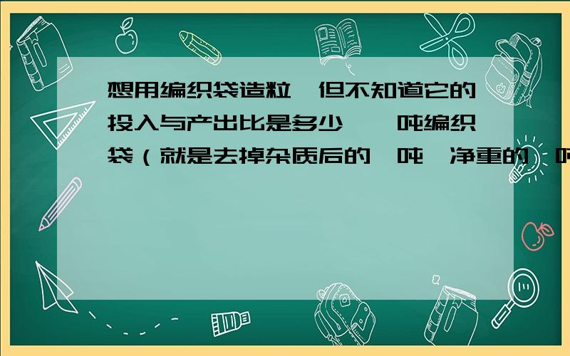 想用编织袋造粒,但不知道它的投入与产出比是多少,一吨编织袋（就是去掉杂质后的一吨,净重的一吨）能出多少粒子?造一吨颗粒的费用是多少?