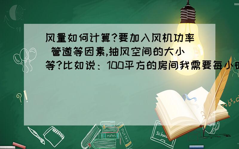 风量如何计算?要加入风机功率 管道等因素,抽风空间的大小等?比如说：100平方的房间我需要每小时抽风500立方,要怎么求出它的风机的功率,管道等.还有风速和立方怎么算出来的,比如说0.1或0.