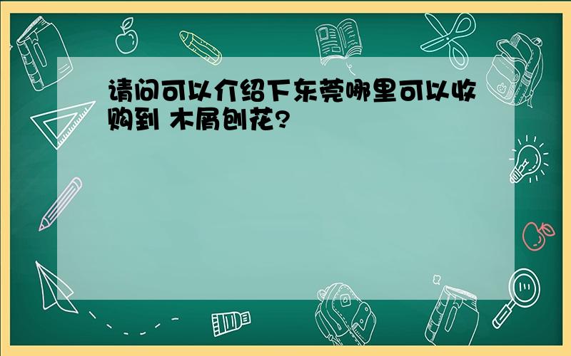 请问可以介绍下东莞哪里可以收购到 木屑刨花?