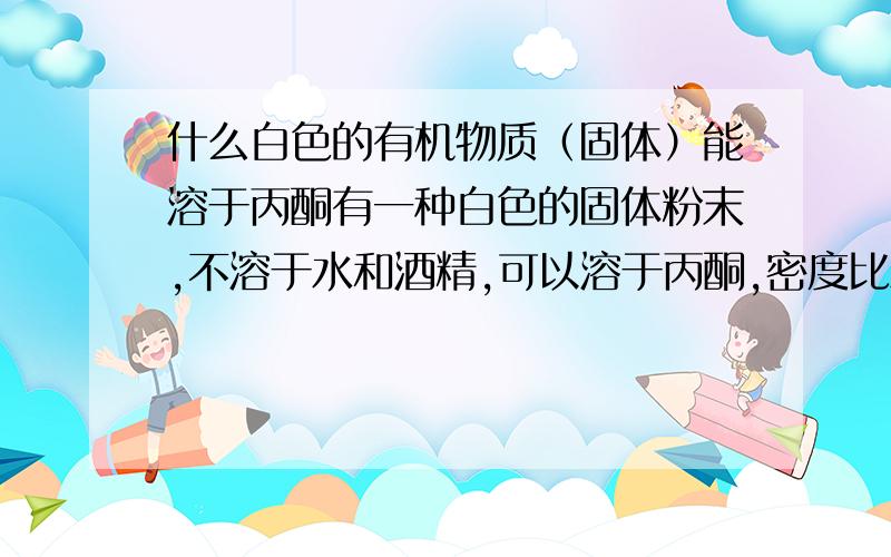 什么白色的有机物质（固体）能溶于丙酮有一种白色的固体粉末,不溶于水和酒精,可以溶于丙酮,密度比水轻,具有润滑作用!不知道是什么物质