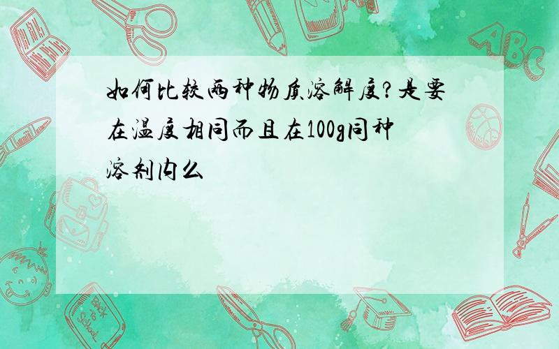 如何比较两种物质溶解度?是要在温度相同而且在100g同种溶剂内么