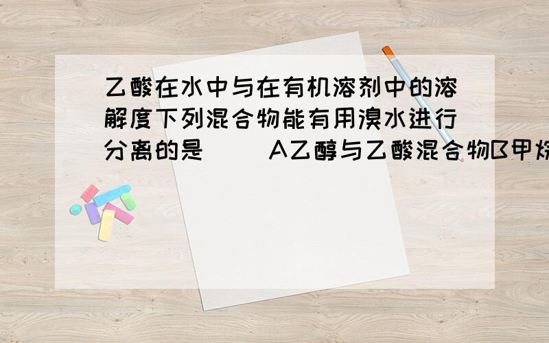 乙酸在水中与在有机溶剂中的溶解度下列混合物能有用溴水进行分离的是（ ）A乙醇与乙酸混合物B甲烷和乙烯的混合气体C乙酸乙酯和乙酸混合液D葡萄糖与果糖混合液