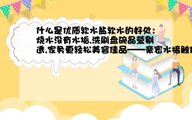 什么是优质软水盐软水的好处：烧水没有水垢,洗刷盘碗晶莹剔透,家务更轻松美容佳品——亲密水接触体验丝般柔滑的感觉,皮肤更细嫩,头发蓬松亮丽节省耗能——去除管道中的水垢,延长热