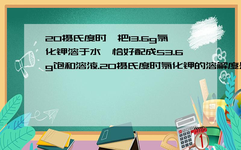 20摄氏度时,把13.6g氯化钾溶于水,恰好配成53.6g饱和溶液.20摄氏度时氯化钾的溶解度是( )