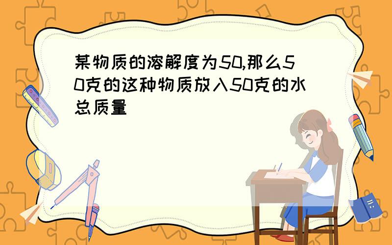 某物质的溶解度为50,那么50克的这种物质放入50克的水总质量