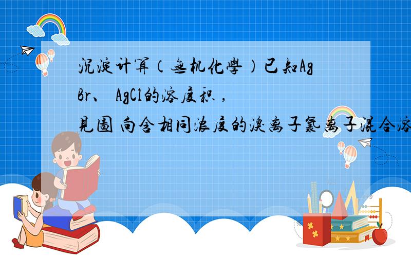 沉淀计算（无机化学）已知AgBr、 AgCl的溶度积 ,见图 向含相同浓度的溴离子氯离子混合溶液中滴加 硝酸银溶液,当AgCl开始沉淀时,溶液中溴离子比氯离子浓度比值A2.8*10^-3B1.4*10^-3C357D3.57*10^-4